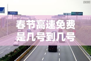 春节高速免费是几号到几号:春节高速免费是几号到几号? 春节高速免费是几号到几号:春节高速免费是几号到几号?