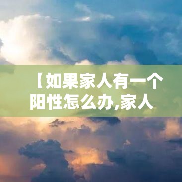 【如果家人有一个阳性怎么办,家人阳了怎么办】