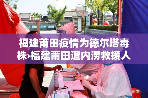 福建莆田疫情为德尔塔毒株›福建莆田遭内涝救援人员驰至 福建莆田疫情为德尔塔毒株›福建莆田遭内涝救援人员驰至