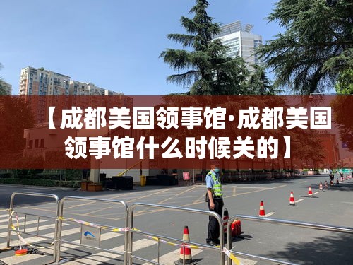 【成都美国领事馆·成都美国领事馆什么时候关的】