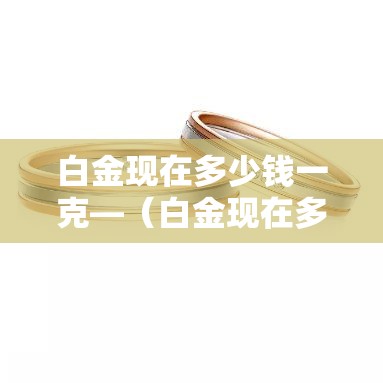 白金现在多少钱一克—(白金现在多少钱一克?) 白金现在多少钱一克—(白金现在多少钱一克?)