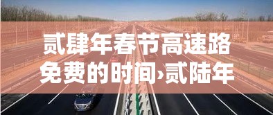 贰肆年春节高速路免费的时间›贰陆年春节高速免费时间段 贰肆年春节高速路免费的时间›贰陆年春节高速免费时间段