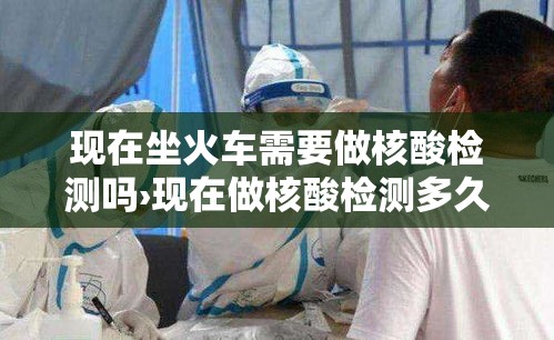 现在坐火车需要做核酸检测吗›现在做核酸检测多久出结果 现在坐火车需要做核酸检测吗›现在做核酸检测多久出结果