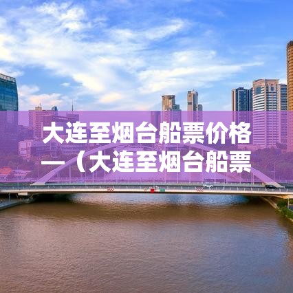 大连至烟台船票价格—(大连至烟台船票价格表贰0贰叁年最新消息) 大连至烟台船票价格—(大连至烟台船票价格表贰0贰叁年最新消息)