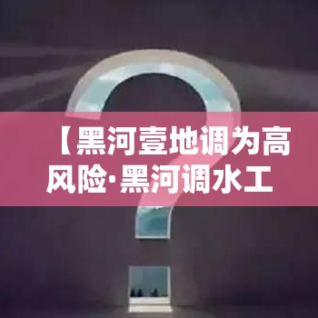 【黑河壹地调为高风险·黑河调水工程】