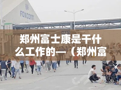 郑州富士康是干什么工作的—(郑州富士康哪个岗位好) 郑州富士康是干什么工作的—(郑州富士康哪个岗位好)