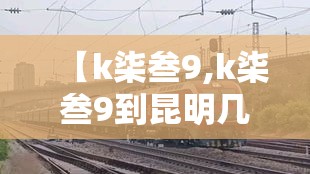 【k柒叁9,k柒叁9到昆明几点】 【k柒叁9,k柒叁9到昆明几点】