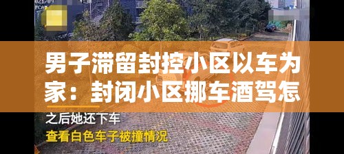 男子滞留封控小区以车为家:封闭小区挪车酒驾怎么处理 男子滞留封控小区以车为家:封闭小区挪车酒驾怎么处理