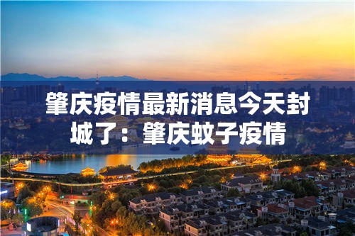 肇庆疫情最新消息今天封城了:肇庆蚊子疫情 肇庆疫情最新消息今天封城了:肇庆蚊子疫情