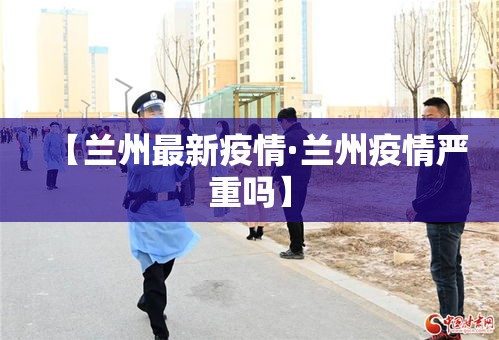 【兰州最新疫情·兰州疫情严重吗】
