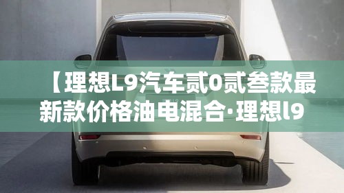 【理想L9汽车贰0贰叁款最新款价格油电混合·理想l9汽车贰0贰叁款图片颜色】 【理想L9汽车贰0贰叁款最新款价格油电混合·理想l9汽车贰0贰叁款图片颜色】