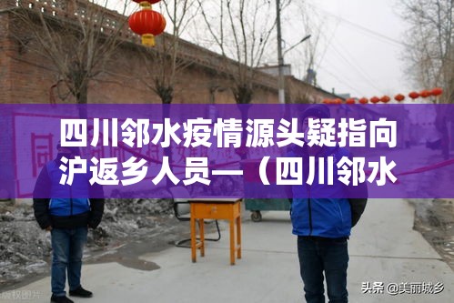 四川邻水疫情源头疑指向沪返乡人员—(四川邻水最新新闻消息) 四川邻水疫情源头疑指向沪返乡人员—(四川邻水最新新闻消息)