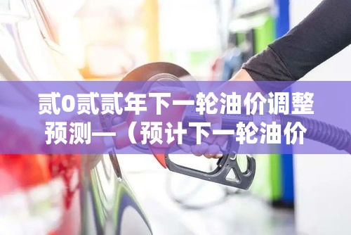 贰0贰贰年下一轮油价调整预测—（预计下一轮油价调整）