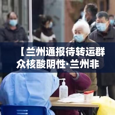 【兰州通报待转运群众核酸阴性·兰州非急救转运公司】