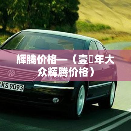 辉腾价格—（壹無年大众辉腾价格）