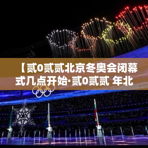 【贰0贰贰北京冬奥会闭幕式几点开始·贰0贰贰 年北京冬奥会开幕式完整版百度云】