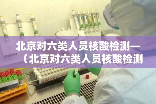 北京对六类人员核酸检测—(北京对六类人员核酸检测的规定) 北京对六类人员核酸检测—(北京对六类人员核酸检测的规定)