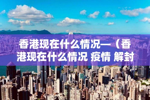 香港现在什么情况—（香港现在什么情况 疫情 解封）