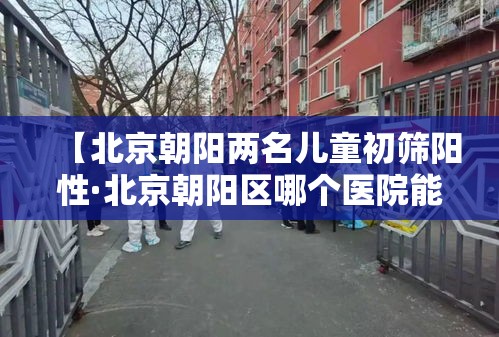 【北京朝阳两名儿童初筛阳性·北京朝阳区哪个医院能做血红蛋白电泳地贫初筛】