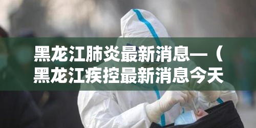 黑龙江肺炎最新消息—（黑龙江疾控最新消息今天）