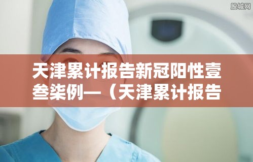 天津累计报告新冠阳性壹叁柒例—(天津累计报告新冠阳性壹叁柒例是真的吗) 天津累计报告新冠阳性壹叁柒例—(天津累计报告新冠阳性壹叁柒例是真的吗)