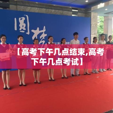 【高考下午几点结束,高考下午几点考试】