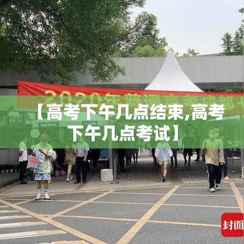 【高考下午几点结束,高考下午几点考试】