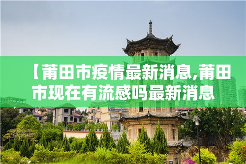 【莆田市疫情最新消息,莆田市现在有流感吗最新消息】 【莆田市疫情最新消息,莆田市现在有流感吗最新消息】
