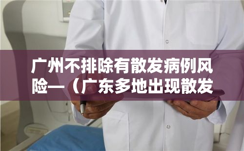 广州不排除有散发病例风险—（广东多地出现散发病例）