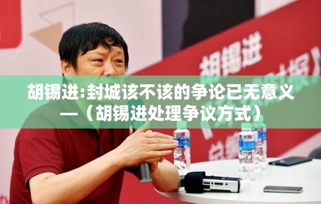胡锡进:封城该不该的争论已无意义—（胡锡进处理争议方式）