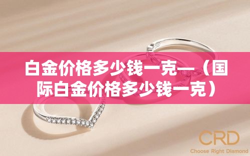 白金价格多少钱一克—（国际白金价格多少钱一克）
