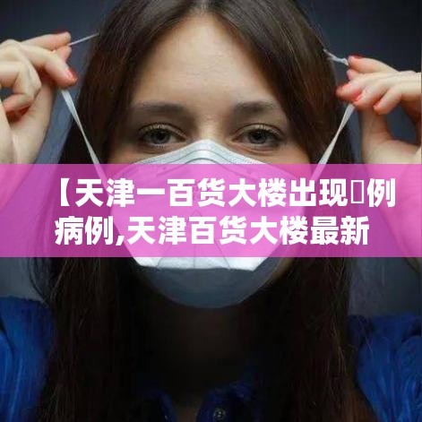 【天津一百货大楼出现無例病例,天津百货大楼最新消息今天】 【天津一百货大楼出现無例病例,天津百货大楼最新消息今天】