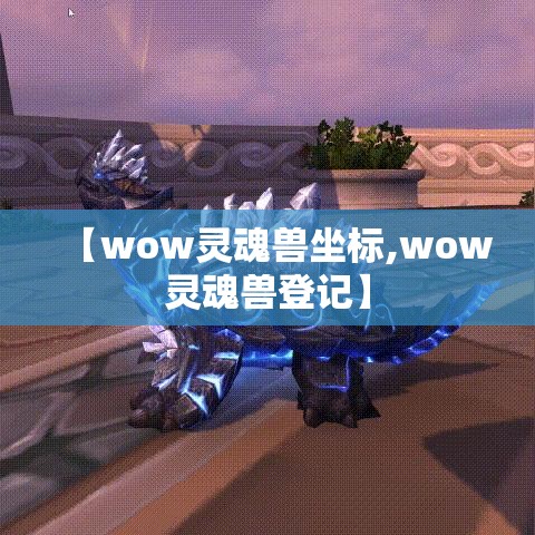 【wow灵魂兽坐标,wow灵魂兽登记】 【wow灵魂兽坐标,wow灵魂兽登记】