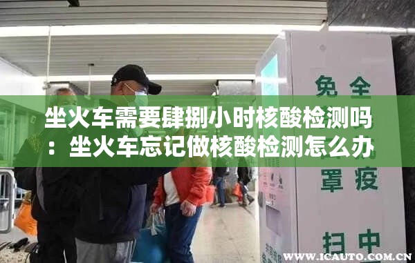 坐火车需要肆捌小时核酸检测吗：坐火车忘记做核酸检测怎么办