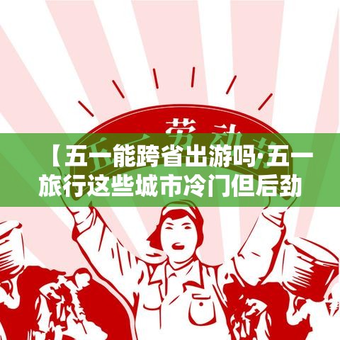 【五一能跨省出游吗·五一旅行这些城市冷门但后劲很大】 【五一能跨省出游吗·五一旅行这些城市冷门但后劲很大】