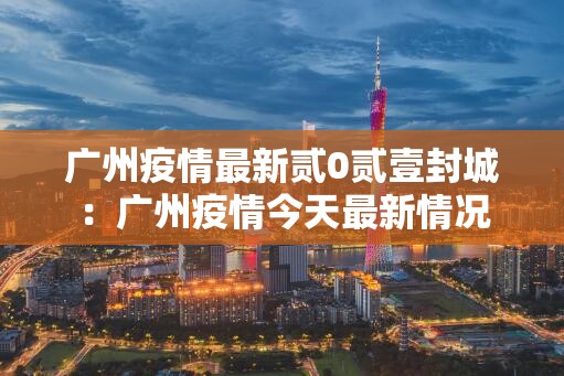 广州疫情最新贰0贰壹封城：广州疫情今天最新情况